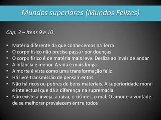 Mundos superiores (Mundos Felizes)
Cap. 3 – Itens 9 e 10
• Matéria diferente da que conhecemos na Terra
• O corpo físico não precisa passar por doenças
• O corpo físico é de matéria mais leve. Desliza ao invés de andar
• A infância é menor. A vida é mais longa
• A morte é vista como uma transformação feliz
• Há livre transmissão de pensamentos
• Não há ricos ou pobres de bens materiais. A superioridade moral
e intelectual que dá a diferença na supremacia
• Não existe a inveja, a raiva, o ciúmes, o mal. O amor e a vontade
de se melhorar prevalecem entre todos
 