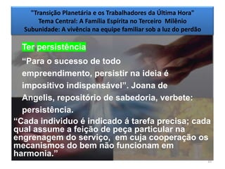 "Transição Planetária e os Trabalhadores da Última Hora"
       Tema Central: A Família Espírita no Terceiro Milênio
  Subunidade: A vivência na equipe familiar sob a luz do perdão

  Ter persistência
  ―Para o sucesso de todo
  empreendimento, persistir na ideia é
  impositivo indispensável‖. Joana de
  Angelis, repositório de sabedoria, verbete:
  persistência.
―Cada individuo é indicado á tarefa precisa; cada
qual assume a feição de peça particular na
engrenagem do serviço, em cuja cooperação os
mecanismos do bem não funcionam em
harmonia.‖
                                                                  10
 
