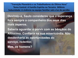 "Transição Planetária e os Trabalhadores da Última Hora"
     Tema Central: A Família Espírita no Terceiro Milênio
Subunidade: A vivência na equipe familiar sob a luz do perdão

Ouvindo-a, Saulo considerou que a esperança
fora sempre a companheira dos seus dias
mais ásperos.
Saberia aguardar o porvir com as bênçãos do
Altíssimo. Confiaria na sua misericórdia. Não
desdenharia as oportunidades do
serviço, redentor.
Mas, os homens?

                                                                11
 