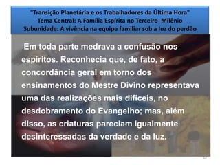 "Transição Planetária e os Trabalhadores da Última Hora"
     Tema Central: A Família Espírita no Terceiro Milênio
Subunidade: A vivência na equipe familiar sob a luz do perdão

Em toda parte medrava a confusão nos
espíritos. Reconhecia que, de fato, a
concordância geral em torno dos
ensinamentos do Mestre Divino representava
uma das realizações mais difíceis, no
desdobramento do Evangelho; mas, além
disso, as criaturas pareciam igualmente
desinteressadas da verdade e da luz.

                                                                12
 