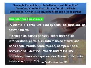 "Transição Planetária e os Trabalhadores da Última Hora"
     Tema Central: A Família Espírita no Terceiro Milênio
Subunidade: A vivência na equipe familiar sob a luz do perdão

Resistência a mudança:
A mente é como um para-quedas, só funciona se
estiver aberto.
―O apego às coisas constitui sinal notório de
inferioridade, porque, quanto mais se aferrar aos
bens deste mundo, tanto menos, compreende o
homem o seu destino. Pelo desinteresse, ao
contrário, demonstra que encara de um ponto mais
elevado o futuro. ― O Livro Dos Espíritos, item 895
                                                                13
 