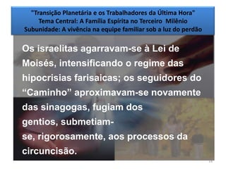 "Transição Planetária e os Trabalhadores da Última Hora"
     Tema Central: A Família Espírita no Terceiro Milênio
Subunidade: A vivência na equipe familiar sob a luz do perdão

Os israelitas agarravam-se à Lei de
Moisés, intensificando o regime das
hipocrisias farisaicas; os seguidores do
―Caminho‖ aproximavam-se novamente
das sinagogas, fugiam dos
gentios, submetiam-
se, rigorosamente, aos processos da
circuncisão.
                                                                14
 
