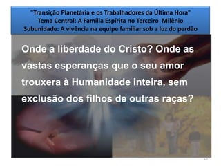 "Transição Planetária e os Trabalhadores da Última Hora"
     Tema Central: A Família Espírita no Terceiro Milênio
Subunidade: A vivência na equipe familiar sob a luz do perdão


Onde a liberdade do Cristo? Onde as
vastas esperanças que o seu amor
trouxera à Humanidade inteira, sem
exclusão dos filhos de outras raças?




                                                                15
 