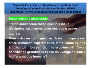 "Transição Planetária e os Trabalhadores da Última Hora"
     Tema Central: A Família Espírita no Terceiro Milênio
Subunidade: A vivência na equipe familiar sob a luz do perdão

Desenvolver a afetividade:
―Nisto conhecerão todos que sois meus
discípulos, se tiverdes amor uns aos o outros.‖
João.13:35

Concordavam em que se fazia indispensável
amar, trabalhar, esperar; entre tanto, como agir no
âmbito de forças tão heterogêneas? Como
conciliar as grandiosas lições do Evangelho com a
indiferença dos homens?

                                                                16
 