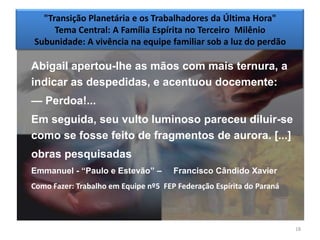 "Transição Planetária e os Trabalhadores da Última Hora"
     Tema Central: A Família Espírita no Terceiro Milênio
Subunidade: A vivência na equipe familiar sob a luz do perdão

Abigail apertou-lhe as mãos com mais ternura, a
indicar as despedidas, e acentuou docemente:
— Perdoa!...
Em seguida, seu vulto luminoso pareceu diluir-se
como se fosse feito de fragmentos de aurora. [...]
obras pesquisadas
Emmanuel - ―Paulo e Estevão‖ –        Francisco Cândido Xavier
Como Fazer: Trabalho em Equipe nº5 FEP Federação Espírita do Paraná



                                                                      18
 