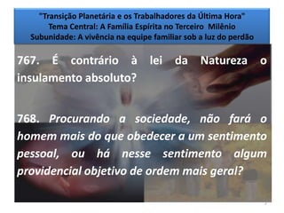"Transição Planetária e os Trabalhadores da Última Hora"
       Tema Central: A Família Espírita no Terceiro Milênio
  Subunidade: A vivência na equipe familiar sob a luz do perdão

767. É contrário à lei da Natureza o
insulamento absoluto?


768. Procurando a sociedade, não fará o
homem mais do que obedecer a um sentimento
pessoal, ou há nesse sentimento algum
providencial objetivo de ordem mais geral?

                                                                  2
 