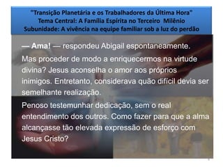 "Transição Planetária e os Trabalhadores da Última Hora"
     Tema Central: A Família Espírita no Terceiro Milênio
Subunidade: A vivência na equipe familiar sob a luz do perdão

— Ama! — respondeu Abigail espontaneamente.
Mas proceder de modo a enriquecermos na virtude
divina? Jesus aconselha o amor aos próprios
inimigos. Entretanto, considerava quão difícil devia ser
semelhante realização.
Penoso testemunhar dedicação, sem o real
entendimento dos outros. Como fazer para que a alma
alcançasse tão elevada expressão de esforço com
Jesus Cristo?

                                                                4
 