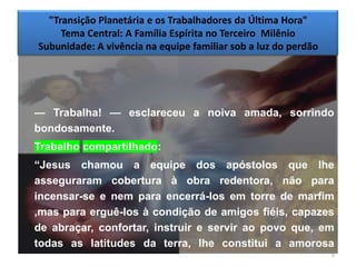 "Transição Planetária e os Trabalhadores da Última Hora"
     Tema Central: A Família Espírita no Terceiro Milênio
Subunidade: A vivência na equipe familiar sob a luz do perdão




— Trabalha! — esclareceu a noiva amada, sorrindo
bondosamente.
Trabalho compartilhado:
―Jesus chamou a equipe dos apóstolos que lhe
asseguraram cobertura à obra redentora, não para
incensar-se e nem para encerrá-los em torre de marfim
,mas para erguê-los à condição de amigos fiéis, capazes
de abraçar, confortar, instruir e servir ao povo que, em
todas as latitudes da terra, lhe constitui a amorosa
                                                        5
família do coração.‖
 