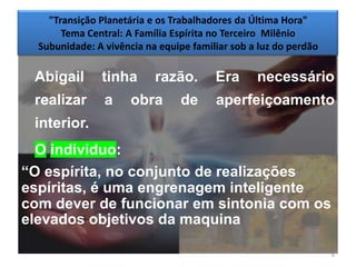 "Transição Planetária e os Trabalhadores da Última Hora"
       Tema Central: A Família Espírita no Terceiro Milênio
  Subunidade: A vivência na equipe familiar sob a luz do perdão

 Abigail       tinha       razão.       Era      necessário
 realizar       a     obra       de     aperfeiçoamento
 interior.
  O individuo:
―O espírita, no conjunto de realizações
espíritas, é uma engrenagem inteligente
com dever de funcionar em sintonia com os
elevados objetivos da maquina

                                                                  6
 