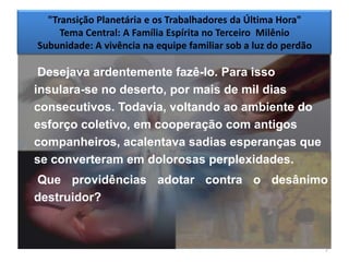 "Transição Planetária e os Trabalhadores da Última Hora"
     Tema Central: A Família Espírita no Terceiro Milênio
Subunidade: A vivência na equipe familiar sob a luz do perdão

 Desejava ardentemente fazê-lo. Para isso
insulara-se no deserto, por mais de mil dias
consecutivos. Todavia, voltando ao ambiente do
esforço coletivo, em cooperação com antigos
companheiros, acalentava sadias esperanças que
se converteram em dolorosas perplexidades.
Que providências adotar contra o desânimo
destruidor?



                                                                7
 