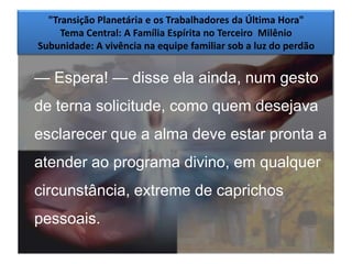 "Transição Planetária e os Trabalhadores da Última Hora"
     Tema Central: A Família Espírita no Terceiro Milênio
Subunidade: A vivência na equipe familiar sob a luz do perdão


— Espera! — disse ela ainda, num gesto
de terna solicitude, como quem desejava
esclarecer que a alma deve estar pronta a
atender ao programa divino, em qualquer
circunstância, extreme de caprichos
pessoais.
                                                                9
 