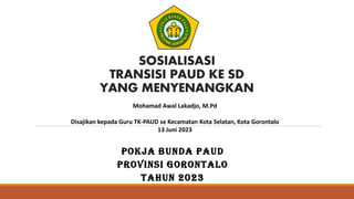 SOSIALISASI
TRANSISI PAUD KE SD
YANG MENYENANGKAN
POKJA BUNDA PAUD
PROVINSI GORONTALO
TAHUN 2023
Mohamad Awal Lakadjo, M.Pd
Disajikan kepada Guru TK-PAUD se Kecamatan Kota Selatan, Kota Gorontalo
13 Juni 2023
 