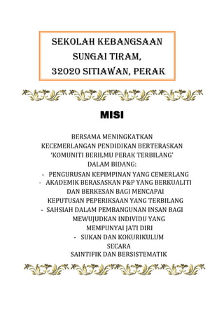 SEKOLAH KEBANGSAAN
SUNGAI TIRAM,
32020 SITIAWAN, PERAK

MISI
BERSAMA MENINGKATKAN
KECEMERLANGAN PENDIDIKAN BERTERASKAN
‘KOMUNITI BERILMU PERAK TERBILANG’
DALAM BIDANG:
- PENGURUSAN KEPIMPINAN YANG CEMERLANG
- AKADEMIK BERASASKAN P&P YANG BERKUALITI
DAN BERKESAN BAGI MENCAPAI
KEPUTUSAN PEPERIKSAAN YANG TERBILANG
-SSAHSIAH DALAM PEMBANGUNAN INSAN BAGI
MEWUJUDKAN INDIVIDU YANG
MEMPUNYAI JATI DIRI
-S SUKAN DAN KOKURIKULUM
SECARA
SAINTIFIK DAN BERSISTEMATIK

 