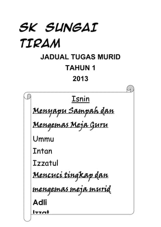 SK SUNGAI
TIRAM
JADUAL TUGAS MURID
TAHUN 1
2013

Isnin
Menyapu Sampah dan
Mengemas Meja Guru
Ummu
Intan
Izzatul
Mencuci tingkap dan
mengemas meja murid
Adli
Izzat
Nuramin

 