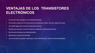 VENTAJAS DE LOS TRANSISTORES
ELECTRÓNICOS
•   El consumo de energía es sensiblemente bajo.
•   El tamaño y peso de los transistores es bastante menor que los tubos de vacío.
•   Una vida larga útil (muchas horas de servicio).
•   Puede permanecer mucho tiempo en deposito (almacenamiento).
•   No necesita tiempo de calentamiento.
•   Resistencia mecánica elevada.
•   Los transistores pueden reproducir otros fenómenos, como la fotosensibilidad.
 