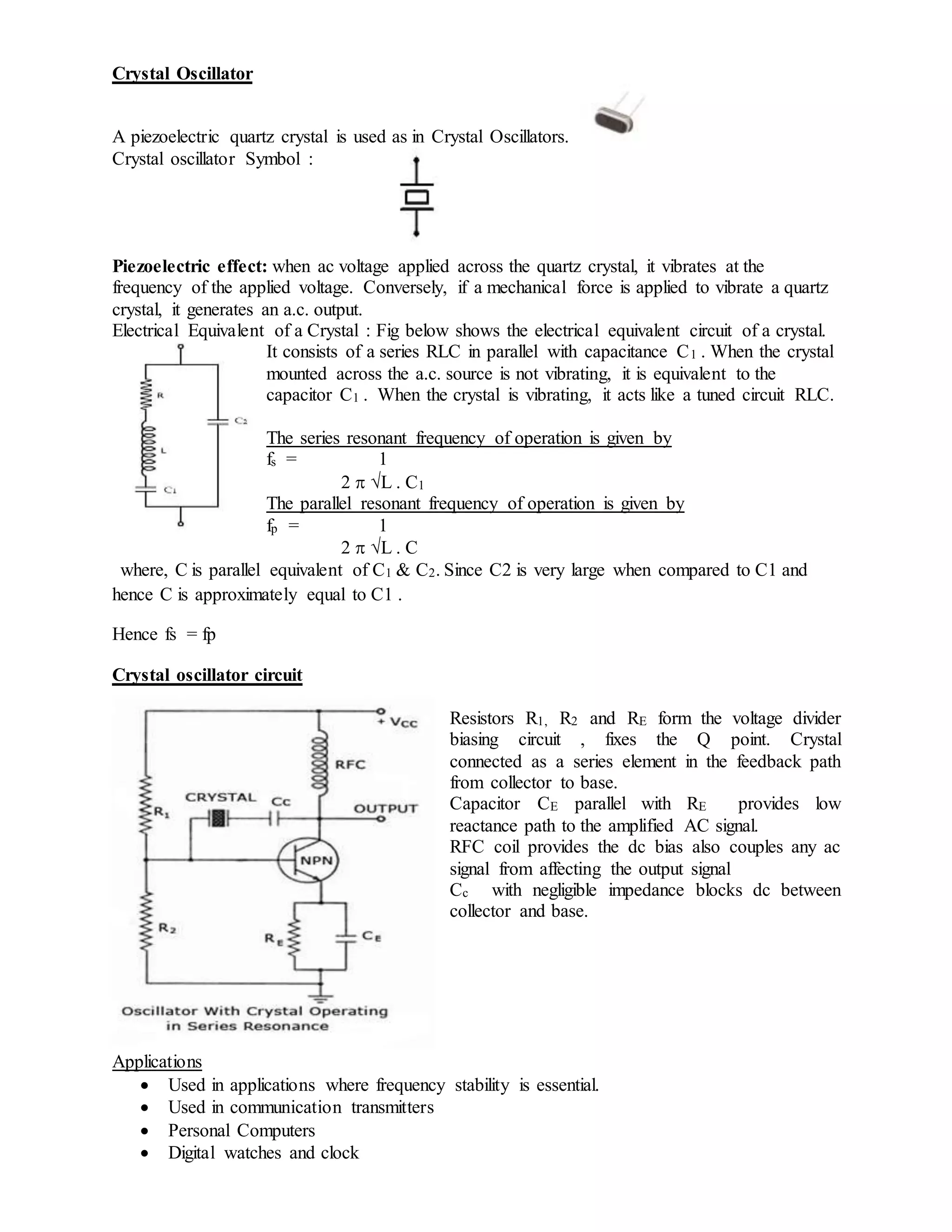 Crystal Oscillator
A piezoelectric quartz crystal is used as in Crystal Oscillators.
Crystal oscillator Symbol :
Piezoelectric effect: when ac voltage applied across the quartz crystal, it vibrates at the
frequency of the applied voltage. Conversely, if a mechanical force is applied to vibrate a quartz
crystal, it generates an a.c. output.
Electrical Equivalent of a Crystal : Fig below shows the electrical equivalent circuit of a crystal.
It consists of a series RLC in parallel with capacitance C1 . When the crystal
mounted across the a.c. source is not vibrating, it is equivalent to the
capacitor C1 . When the crystal is vibrating, it acts like a tuned circuit RLC.
The series resonant frequency of operation is given by
fs = 1
2  L . C1
The parallel resonant frequency of operation is given by
fp = 1
2  L . C
where, C is parallel equivalent of C1 & C2. Since C2 is very large when compared to C1 and
hence C is approximately equal to C1 .
Hence fs = fp
Crystal oscillator circuit
Resistors R1, R2 and RE form the voltage divider
biasing circuit , fixes the Q point. Crystal
connected as a series element in the feedback path
from collector to base.
Capacitor CE parallel with RE provides low
reactance path to the amplified AC signal.
RFC coil provides the dc bias also couples any ac
signal from affecting the output signal
Cc with negligible impedance blocks dc between
collector and base.
Applications
 Used in applications where frequency stability is essential.
 Used in communication transmitters
 Personal Computers
 Digital watches and clock
 