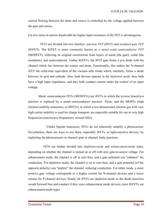 G.H.R.I.E.M. JALGAON
current flowing between the drain and source is controlled by the voltage applied between
the gate and source.
For low noise at narrow bandwidth the higher input resistance of the FET is advantageous.
FETs are divided into two families: junction FET (JFET) and insulated gate FET
(IGFET). The IGFET is more commonly known as a metal–oxide–semiconductor FET
(MOSFET), reflecting its original construction from layers of metal (the gate), oxide (the
insulation), and semiconductor. Unlike IGFETs, the JFET gate forms a p-n diode with the
channel which lies between the source and drain. Functionally, this makes the N-channel
JFET the solid-state equivalent of the vacuum tube triode which, similarly, forms a diode
between its grid and cathode. Also, both devices operate in the depletion mode, they both
have a high input impedance, and they both conduct current under the control of an input
voltage.
Metal–semiconductor FETs (MESFETs) are JFETs in which the reverse biased p-n
junction is replaced by a metal–semiconductor junction. These, and the HEMTs (high
electron mobility transistors, or HFETs), in which a two-dimensional electron gas with very
high carrier mobility is used for charge transport, are especially suitable for use at very high
frequencies (microwave frequencies; several GHz).
Unlike bipolar transistors, FETs do not inherently amplify a photocurrent.
Nevertheless, there are ways to use them, especially JFETs, as light-sensitive devices, by
exploiting the photocurrents in channel–gate or channel–body junctions.
FETs are further divided into depletion-mode and enhancement-mode types,
depending on whether the channel is turned on or off with zero gate-to-source voltage. For
enhancement mode, the channel is off at zero bias, and a gate potential can "enhance" the
conduction. For depletion mode, the channel is on at zero bias, and a gate potential (of the
opposite polarity) can "deplete" the channel, reducing conduction. For either mode, a more
positive gate voltage corresponds to a higher current for N-channel devices and a lower
current for P-channel devices. Nearly all JFETs are depletion-mode as the diode junctions
would forward bias and conduct if they were enhancement mode devices; most IGFETs are
enhancement-mode types
Transistor Tester Page 10
 