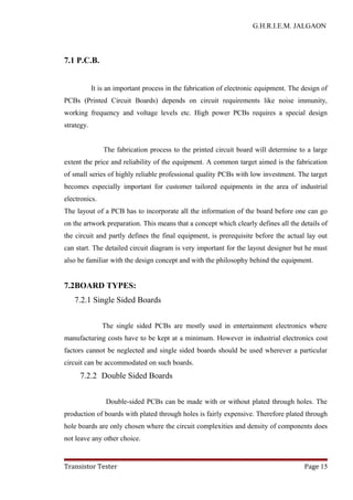 G.H.R.I.E.M. JALGAON
7.1 P.C.B.
It is an important process in the fabrication of electronic equipment. The design of
PCBs (Printed Circuit Boards) depends on circuit requirements like noise immunity,
working frequency and voltage levels etc. High power PCBs requires a special design
strategy.
The fabrication process to the printed circuit board will determine to a large
extent the price and reliability of the equipment. A common target aimed is the fabrication
of small series of highly reliable professional quality PCBs with low investment. The target
becomes especially important for customer tailored equipments in the area of industrial
electronics.
The layout of a PCB has to incorporate all the information of the board before one can go
on the artwork preparation. This means that a concept which clearly defines all the details of
the circuit and partly defines the final equipment, is prerequisite before the actual lay out
can start. The detailed circuit diagram is very important for the layout designer but he must
also be familiar with the design concept and with the philosophy behind the equipment.
7.2BOARD TYPES:
7.2.1 Single Sided Boards
The single sided PCBs are mostly used in entertainment electronics where
manufacturing costs have to be kept at a minimum. However in industrial electronics cost
factors cannot be neglected and single sided boards should be used wherever a particular
circuit can be accommodated on such boards.
7.2.2 Double Sided Boards
Double-sided PCBs can be made with or without plated through holes. The
production of boards with plated through holes is fairly expensive. Therefore plated through
hole boards are only chosen where the circuit complexities and density of components does
not leave any other choice.
Transistor Tester Page 15
 