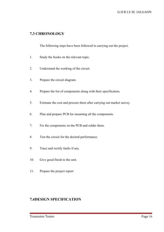 G.H.R.I.E.M. JALGAON
7.3 CHRONOLOGY
The following steps have been followed in carrying out the project.
1. Study the books on the relevant topic.
2. Understand the working of the circuit.
3. Prepare the circuit diagram.
4. Prepare the list of components along with their specification.
5. Estimate the cost and procure them after carrying out market survey.
6. Plan and prepare PCB for mounting all the components.
7. Fix the components on the PCB and solder them.
8. Test the circuit for the desired performance.
9. Trace and rectify faults if any.
10. Give good finish to the unit.
11. Prepare the project report
7.4DESIGN SPECIFICATION
Transistor Tester Page 16
 