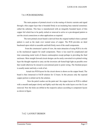 G.H.R.I.E.M. JALGAON
7.4.1 PCB DESIGNING
The main purpose of printed circuit is in the routing of electric currents and signal
through a thin copper layer that is bounded firmly to an insulating base material sometimes
called the substrate. This base is manufactured with an integrally bounded layers of thin
copper foil which has to be partly etched or removed to arrive at a pre-designed pattern to
suit the circuit connections or other applications as required.
The term printed circuit board is derived from the original method where a printed
pattern is used as the mask over wanted areas of copper. The PCB provides an ideal
baseboard upon which to assemble and hold firmly most of the small components.
From the constructor’s point of view, the main attraction of using PCB is its role
as the mechanical support for small components. There is less need for complicated and
time consuming metal work of chassis contraception except perhaps in providing the final
enclosure. Most straight forward circuit designs can be easily converted in to printed wiring
layer the thought required to carry out the inversion cab footed high light an possible error
that would otherwise be missed in conventional point to point wiring .The finished project
is usually neater and truly a work of art.
Actual size PCB layout for the circuit shown is drawn on the copper board. The
board is then immersed in FeCl3 solution for 12 hours. In this process only the exposed
copper portion is etched out by the solution.
Now the petrol washes out the paint and the copper layout on PCB is rubbed
with a smooth sand paper slowly and lightly such that only the oxide layers over the Cu are
removed. Now the holes are drilled at the respective places according to component layout
as shown in figure.
7.4.2 LAYOUT DESIGN
Transistor Tester Page 17
 
