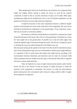 G.H.R.I.E.M. JALGAON
When designing the layout one should observe the minimum size (component body
length and weight). Before starting to design the layout we need all the required
components in hand so that an accurate assessment of space can be made. Other space
considerations might also be included from case to case of mounted components over the
printed circuit board or to access path of present components.
It might be necessary to turn some components around to a different angular
position so that terminals are closer to the connections of the components. The scale can be
checked by positioning the components on the squared paper. If any connection crosses,
then one can reroute to avoid such condition.
All common or earth lines should ideally be connected to a common line routed
around the perimeter of the layout. This will act as the ground plane. If possible try to route
the outer supply line to the ground plane. If possible try to route the other supply lines
around the opposite edge of the layout through the center. The first set is tearing the circuit
to eliminate the crossover without altering the circuit detail in any way.
Plan the layout looking at the topside to this board. First this should be translated inversely,
later for the etching pattern large areas are recommended to maintain good copper adhesion.
It is important to bear in mind always that copper track width must be according to the
recommended minimum dimensions and allowance must be made for increased width
where termination holes are needed. From this aspect, it can become little tricky to negotiate
the route to connect small transistors.
There are basically two ways of copper interconnection patterns under side the
board. The first is the removal of only the amount of copper necessary to isolate the
junctions of the components to oneanother. The second is to make the interconnection
pattern looking more like conventional point wiring by routing uniform width of copper
from component to component.
7.4.3 ETCHING PROCESS
Transistor Tester Page 18
 