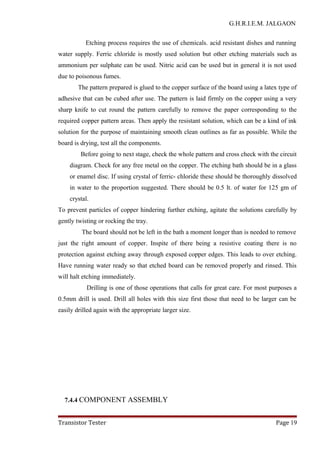 G.H.R.I.E.M. JALGAON
Etching process requires the use of chemicals. acid resistant dishes and running
water supply. Ferric chloride is mostly used solution but other etching materials such as
ammonium per sulphate can be used. Nitric acid can be used but in general it is not used
due to poisonous fumes.
The pattern prepared is glued to the copper surface of the board using a latex type of
adhesive that can be cubed after use. The pattern is laid firmly on the copper using a very
sharp knife to cut round the pattern carefully to remove the paper corresponding to the
required copper pattern areas. Then apply the resistant solution, which can be a kind of ink
solution for the purpose of maintaining smooth clean outlines as far as possible. While the
board is drying, test all the components.
Before going to next stage, check the whole pattern and cross check with the circuit
diagram. Check for any free metal on the copper. The etching bath should be in a glass
or enamel disc. If using crystal of ferric- chloride these should be thoroughly dissolved
in water to the proportion suggested. There should be 0.5 lt. of water for 125 gm of
crystal.
To prevent particles of copper hindering further etching, agitate the solutions carefully by
gently twisting or rocking the tray.
The board should not be left in the bath a moment longer than is needed to remove
just the right amount of copper. Inspite of there being a resistive coating there is no
protection against etching away through exposed copper edges. This leads to over etching.
Have running water ready so that etched board can be removed properly and rinsed. This
will halt etching immediately.
Drilling is one of those operations that calls for great care. For most purposes a
0.5mm drill is used. Drill all holes with this size first those that need to be larger can be
easily drilled again with the appropriate larger size.
7.4.4 COMPONENT ASSEMBLY
Transistor Tester Page 19
 