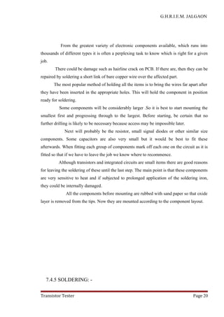 G.H.R.I.E.M. JALGAON
From the greatest variety of electronic components available, which runs into
thousands of different types it is often a perplexing task to know which is right for a given
job.
There could be damage such as hairline crack on PCB. If there are, then they can be
repaired by soldering a short link of bare copper wire over the affected part.
The most popular method of holding all the items is to bring the wires far apart after
they have been inserted in the appropriate holes. This will hold the component in position
ready for soldering.
Some components will be considerably larger .So it is best to start mounting the
smallest first and progressing through to the largest. Before starting, be certain that no
further drilling is likely to be necessary because access may be impossible later.
Next will probably be the resistor, small signal diodes or other similar size
components. Some capacitors are also very small but it would be best to fit these
afterwards. When fitting each group of components mark off each one on the circuit as it is
fitted so that if we have to leave the job we know where to recommence.
Although transistors and integrated circuits are small items there are good reasons
for leaving the soldering of these until the last step. The main point is that these components
are very sensitive to heat and if subjected to prolonged application of the soldering iron,
they could be internally damaged.
All the components before mounting are rubbed with sand paper so that oxide
layer is removed from the tips. Now they are mounted according to the component layout.
7.4.5 SOLDERING: -
Transistor Tester Page 20
 