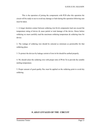 G.H.R.I.E.M. JALGAON
This is the operation of joining the components with PCB after this operation the
circuit will be ready to use to avoid any damage or fault during this operation following care
must be taken.
1. A longer duration contact between soldering iron bit & components lead can exceed the
temperature rating of device & cause partial or total damage of the device. Hence before
soldering we must carefully read the maximum soldering temperature & soldering time for
device.
2. The wattage of soldering iron should be selected as minimum as permissible for that
soldering place.
3 .To protect the devices by leakage current of iron its bit should be earthed properly.
4. We should select the soldering wire with proper ratio of Pb & Tn to provide the suitable
melting temperature.
5. Proper amount of good quality flux must be applied on the soldering point to avoid dry
soldering.
8 .ADAVANTAGES OF THE CIRCUIT
Transistor Tester Page 21
 