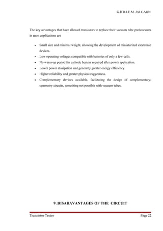 G.H.R.I.E.M. JALGAON
The key advantages that have allowed transistors to replace their vacuum tube predecessors
in most applications are
• Small size and minimal weight, allowing the development of miniaturized electronic
devices.
• Low operating voltages compatible with batteries of only a few cells.
• No warm-up period for cathode heaters required after power application.
• Lower power dissipation and generally greater energy efficiency.
• Higher reliability and greater physical ruggedness.
• Complementary devices available, facilitating the design of complementary-
symmetry circuits, something not possible with vacuum tubes.
9 .DISADAVANTAGES OF THE CIRCUIT
Transistor Tester Page 22
 