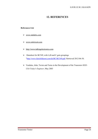G.H.R.I.E.M. JALGAON
12. REFERENCES
Referances List
 www.indiabix.com
 www.redcircuit.com
 http://www.talkingelectronics.com
 Datasheet for BC549, with A,B and C gain groupings
"http://www.fairchildsemi.com/ds/BC/BC549.pdf. Retrieved 2012-06-30.
 Vardalas, John, Twists and Turns in the Development of the Transistor IEEE-
USA Today's Engineer, May 2003
Transistor Tester Page 26
 