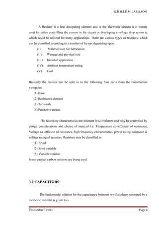 G.H.R.I.E.M. JALGAON
A Resistor is a heat-dissipating element and in the electronic circuits it is mostly
used for either controlling the current in the circuit or developing a voltage drop across it,
which could be utilized for many applications. There are various types of resistors, which
can be classified according to a number of factors depending upon:
(I) Material used for fabrication
(II) Wattage and physical size
(III) Intended application
(IV) Ambient temperature rating
(V) Cost
Basically the resistor can be split in to the following four parts from the construction
viewpoint.
(1) Base
(2) Resistance element
(3) Terminals
(4) Protective means.
The following characteristics are inherent in all resistors and may be controlled by
design considerations and choice of material i.e. Temperature co–efficient of resistance,
Voltage co–efficient of resistance, high frequency characteristics, power rating, tolerance &
voltage rating of resistors. Resistors may be classified as
(1) Fixed
(2) Semi variable
(3) Variable resistor.
In our project carbon resistors are being used.
3.2 CAPACITORS:
The fundamental relation for the capacitance between two flat plates separated by a
dielectric material is given by:-
Transistor Tester Page 4
 
