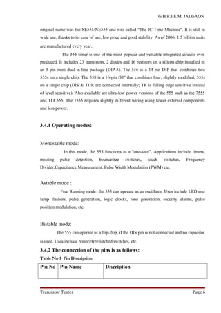 G.H.R.I.E.M. JALGAON
original name was the SE555/NE555 and was called "The IC Time Machine". It is still in
wide use, thanks to its ease of use, low price and good stability. As of 2006, 1.5 billion units
are manufactured every year.
The 555 timer is one of the most popular and versatile integrated circuits ever
produced. It includes 23 transistors, 2 diodes and 16 resistors on a silicon chip installed in
an 8-pin mini dual-in-line package (DIP-8). The 556 is a 14-pin DIP that combines two
555s on a single chip. The 558 is a 16-pin DIP that combines four, slightly modified, 555s
on a single chip (DIS & THR are connected internally; TR is falling edge sensitive instead
of level sensitive). Also available are ultra-low power versions of the 555 such as the 7555
and TLC555. The 7555 requires slightly different wiring using fewer external components
and less power.
3.4.1 Operating modes:
Monostable mode:
In this mode, the 555 functions as a "one-shot". Applications include timers,
missing pulse detection, bouncefree switches, touch switches, Frequency
Divider,Capacitance Measurement, Pulse Width Modulation (PWM) etc.
Astable mode :
Free Running mode: the 555 can operate as an oscillator. Uses include LED and
lamp flashers, pulse generation, logic clocks, tone generation, security alarms, pulse
position modulation, etc.
Bistable mode:
The 555 can operate as a flip-flop, if the DIS pin is not connected and no capacitor
is used. Uses include bouncefree latched switches, etc.
3.4.2 The connection of the pins is as follows:
Table No 1 Pin Discription
Pin No Pin Name Discription
Transistor Tester Page 6
 