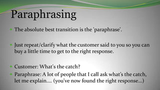 Paraphrasing
 The absolute best transition is the 'paraphrase'.
 Just repeat/clarify what the customer said to you so you can
buy a little time to get to the right response.
 Customer: What's the catch?
 Paraphrase: A lot of people that I call ask what’s the catch,
let me explain.... (you've now found the right response...)
 