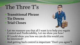 The Three T’s
 Transitional Phrase
 Tie Downs
 Trial Closes
 Let me reassure you that all I want is to help you regain
Control and Predictability, Let me show you how!
 If I could show you how we can do this would you
be interested?
 And getting back control is important “Don’t you agree”?
 