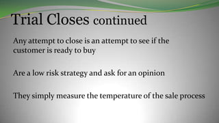 Trial Closes continued
Any attempt to close is an attempt to see if the
customer is ready to buy
Are a low risk strategy and ask for an opinion
They simply measure the temperature of the sale process
 