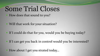Some Trial Closes
 How does that sound to you?
 Will that work for your situation?
 If I could do that for you, would you be buying today?
 If I can get you back in control would you be interested?
 How about I get you strated today…
 