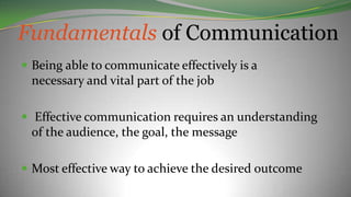 Fundamentals of Communication
 Being able to communicate effectively is a
necessary and vital part of the job
 Effective communication requires an understanding
of the audience, the goal, the message
 Most effective way to achieve the desired outcome
 