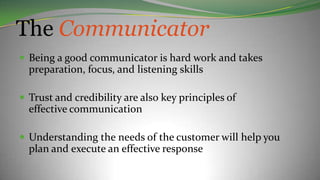 The Communicator
 Being a good communicator is hard work and takes
preparation, focus, and listening skills
 Trust and credibility are also key principles of
effective communication
 Understanding the needs of the customer will help you
plan and execute an effective response
 