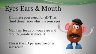 Eyes Ears & Mouth
 Eliminate your need for 3D That
third dimension which is your eyes
 Maintain focus on your eyes and
mouth (inside sales call)
 This is the 2D perspective on a
sales call!
 