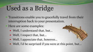 Used as a Bridge
 Transitions enable you to gracefully travel from their
interruption back to your presentation.
 Here are some examples:
 Well, I understand that, but...
 Well, I respect that, but...
 Well, I appreciate that, however...
 Well, I'd be surprised if you were at this point, but...
 