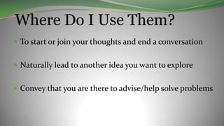Where Do I Use Them?
 To start or join your thoughts and end a conversation
 Naturally lead to another idea you want to explore
 Convey that you are there to advise/help solve problems
 