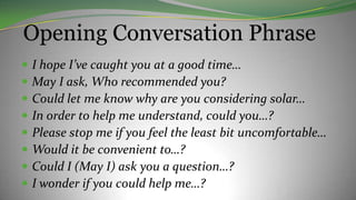 Opening Conversation Phrase
 I hope I’ve caught you at a good time…
 May I ask, Who recommended you?
 Could let me know why are you considering solar…
 In order to help me understand, could you…?
 Please stop me if you feel the least bit uncomfortable…
 Would it be convenient to…?
 Could I (May I) ask you a question…?
 I wonder if you could help me…?
 