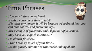 Time Phrases
 How much time do we have?
 Is this a convenient time to talk?
If it takes any longer, it will be because we’ve found how you
can take control and predictability…
 Just a couple of questions, and I’ll get out of your hair…
 May I ask you a quick question…?
 I’m almost finished…
 I won’t take up much of your time…
 Let me quickly summarize what we’re talking about
 