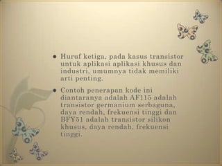 Huruf ketiga, pada kasus transistor untuk aplikasi aplikasi khusus dan industri, umumnya tidak memiliki arti penting.Contoh penerapan kode ini diantaranya adalah AF115 adalah transistor germanium serbaguna, daya rendah, frekuensi tinggi dan BFY51 adalah transistor silikon khusus, daya rendah, frekuensi tinggi.