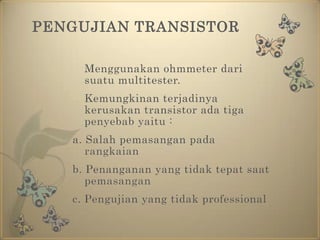 PENGUJIAN TRANSISTORMenggunakan ohmmeter darisuatu multitester. 	Kemungkinan terjadinya kerusakan transistor ada tiga penyebab yaitu :a. Salah pemasangan pada rangkaianb. Penanganan yang tidak tepat saat pemasanganc. Pengujian yang tidak professional