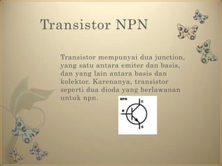 Transistor NPN	Transistor mempunyai dua junction, yang satu antara emiter dan basis, dan yang lain antara basis dan kolektor. Karenanya, transistor seperti dua dioda yang berlawanan untuk npn.
