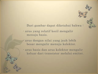 	Dari gambar dapat diketahui bahwa : - arus yang relatif kecil mengalir menuju basis.- arus dengan nilai yang jauh lebih besar mengalir menuju kolektor.- arus basis dan arus kolektor mengalir keluar dari transistor melalui emiter.