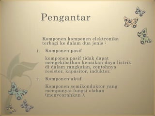 PengantarKomponen komponen elektronika terbagi ke dalam dua jenis :Komponen pasifkomponen pasif tidak dapat mengekibatkan kenaikan daya listrik di dalam rangkaian, contohnya resistor, kapasitor, induktor.Komponen aktif	Komponen semikonduktor yang mempunyai fungsi olahan (menyearahkan ). 