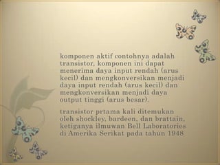 	komponen aktif contohnya adalah transistor, komponen ini dapat menerima daya input rendah (arus kecil) dan mengkonversikan menjadi daya input rendah (arus kecil) dan mengkonversikan menjadi daya output tinggi (arus besar).transistor prtama kali ditemukan oleh shockley, bardeen, dan brattain, ketiganya ilmuwan Bell Laboratories di Amerika Serikat pada tahun 1948