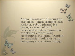 Nama Transistor diturunkan dari kata – kata transfer dan resistor, sebab piranti itu bekerja secara efektif berdasarkan aliran arus dari rangkaian emitor yang mempunyai resistansi rendah ke rangkaian kolektor yang mempunyai resistansi tinggi.